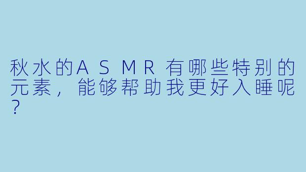 秋水的ASMR有哪些特别的元素,能够帮助我更好入睡呢?