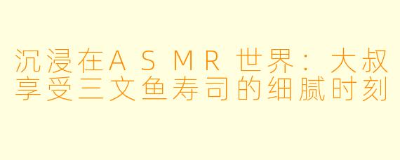 沉浸在ASMR世界：大叔享受三文鱼寿司的细腻时刻