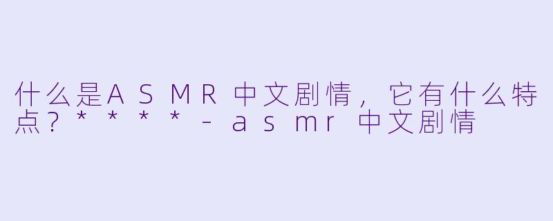 什么是ASMR中文剧情,它有什么特点?****