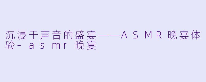 沉浸于声音的盛宴——ASMR晚宴体验-asmr晚宴