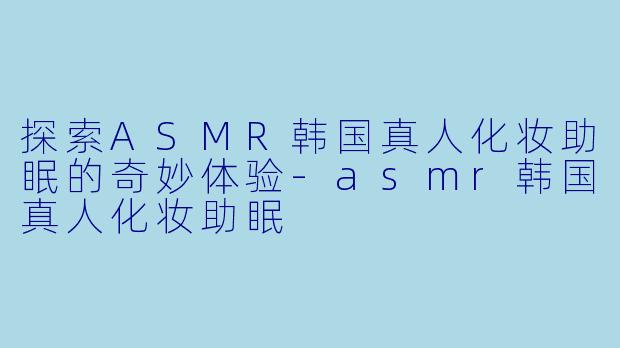 探索ASMR韩国真人化妆助眠的奇妙体验-asmr韩国真人化妆助眠