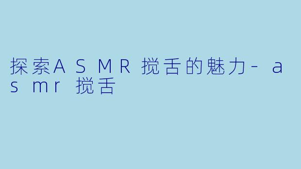 探索ASMR搅舌的魅力-asmr搅舌