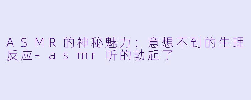 ASMR的神秘魅力：意想不到的生理反应-asmr听的勃起了