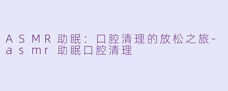 ASMR助眠：口腔清理的放松之旅-asmr助眠口腔清理