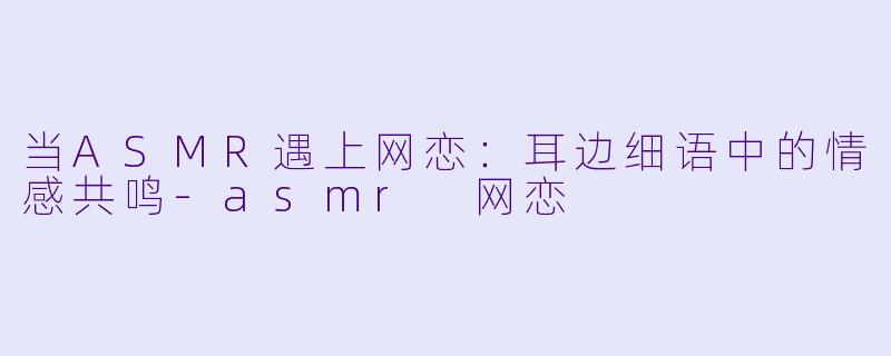 当ASMR遇上网恋：耳边细语中的情感共鸣-asmr 网恋