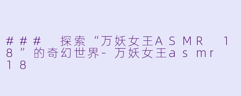 ### 探索“万妖女王ASMR 18”的奇幻世界-万妖女王asmr 18