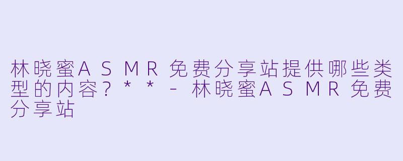 林晓蜜ASMR免费分享站提供哪些类型的内容？**