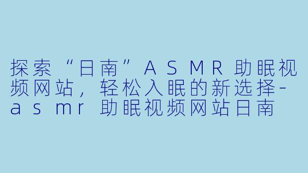 探索“日南”ASMR助眠视频网站，轻松入眠的新选择-asmr助眠视频网站日南
