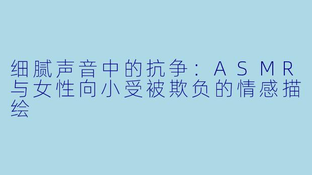 细腻声音中的抗争：ASMR与女性向小受被欺负的情感描绘