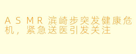 ASMR滨崎步突发健康危机,紧急送医引发关注