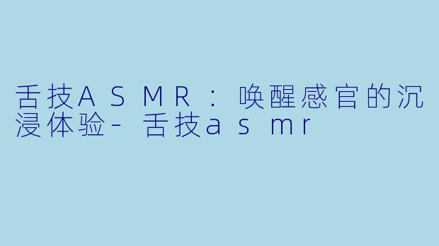 舌技ASMR：唤醒感官的沉浸体验-舌技asmr