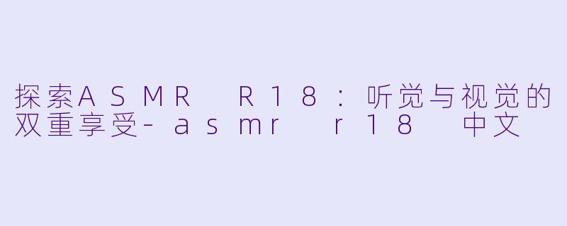 探索ASMR R18：听觉与视觉的双重享受-asmr r18 中文