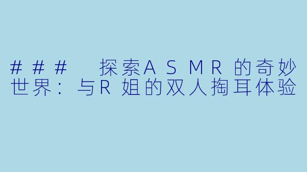 ### 探索ASMR的奇妙世界：与R姐的双人掏耳体验