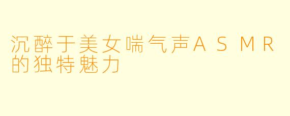沉醉于美女喘气声ASMR的独特魅力