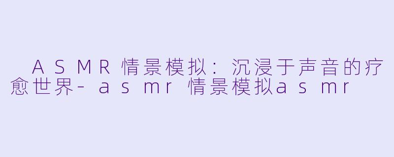  ASMR情景模拟：沉浸于声音的疗愈世界-asmr情景模拟asmr