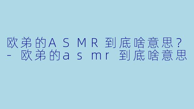欧弟的ASMR到底啥意思？-欧弟的asmr到底啥意思