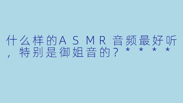 什么样的ASMR音频最好听,特别是御姐音的?****