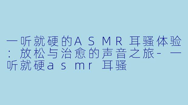 一听就硬的ASMR耳骚体验：放松与治愈的声音之旅-一听就硬asmr耳骚