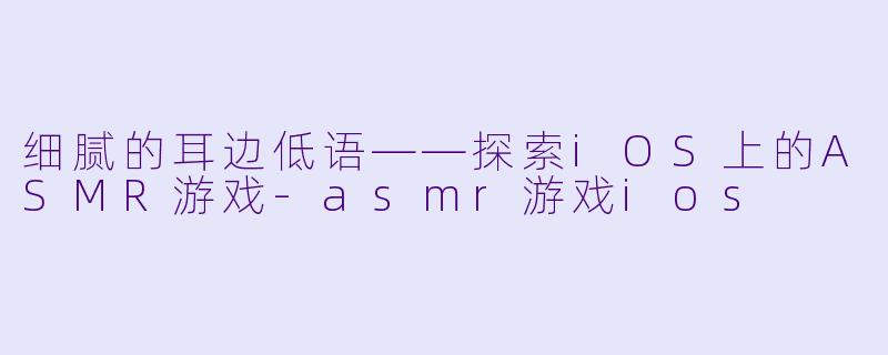 细腻的耳边低语——探索iOS上的ASMR游戏-asmr游戏ios