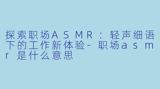 探索职场ASMR：轻声细语下的工作新体验-职场asmr是什么意思