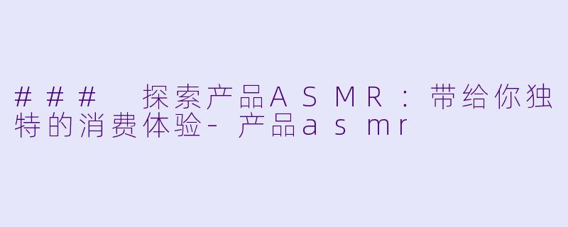 ### 探索产品ASMR：带给你独特的消费体验-产品asmr