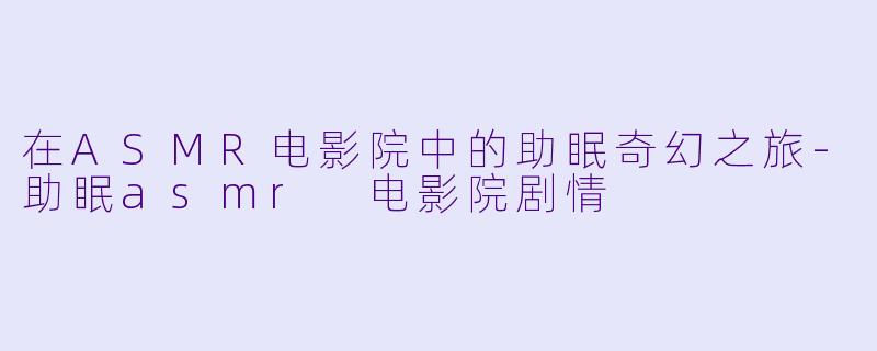 在ASMR电影院中的助眠奇幻之旅-助眠asmr 电影院剧情