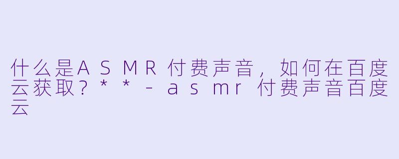 什么是ASMR付费声音,如何在百度云获取?**