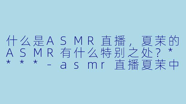 什么是ASMR直播,夏茉的ASMR有什么特别之处?****