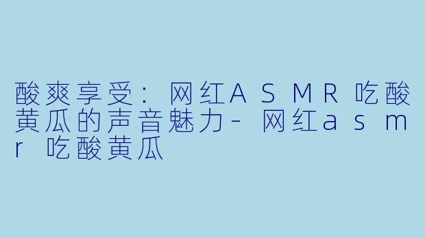 酸爽享受：网红ASMR吃酸黄瓜的声音魅力-网红asmr吃酸黄瓜