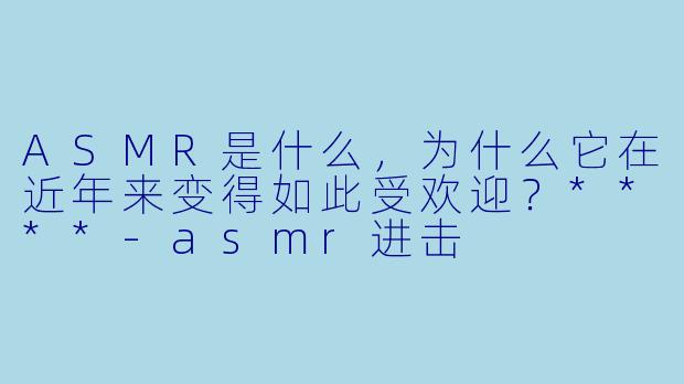 ASMR是什么,为什么它在近年来变得如此受欢迎?****