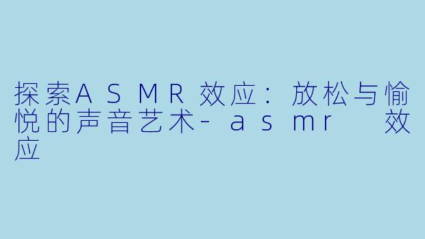 探索ASMR效应：放松与愉悦的声音艺术-asmr 效应