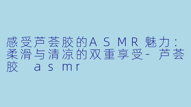 感受芦荟胶的ASMR魅力：柔滑与清凉的双重享受-芦荟胶 asmr