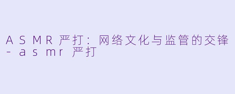 ASMR严打：网络文化与监管的交锋-asmr严打