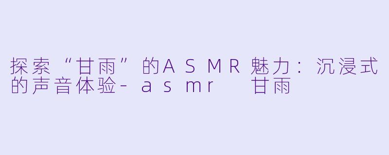 探索“甘雨”的ASMR魅力：沉浸式的声音体验-asmr 甘雨