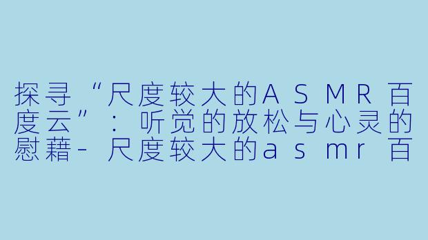 探寻“尺度较大的ASMR百度云”：听觉的放松与心灵的慰藉-尺度较大的asmr百度云