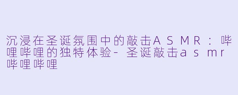 沉浸在圣诞氛围中的敲击ASMR：哔哩哔哩的独特体验-圣诞敲击asmr哔哩哔哩