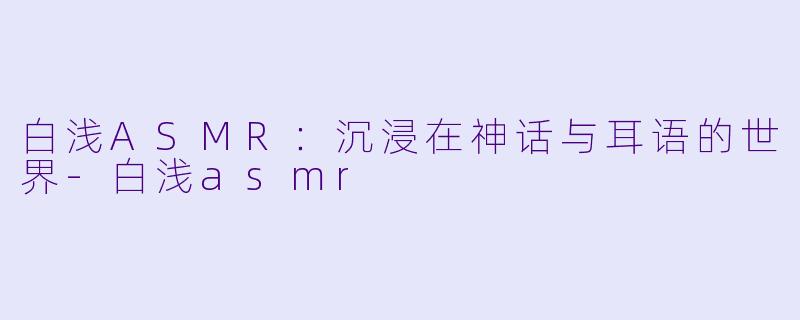 白浅ASMR：沉浸在神话与耳语的世界-白浅asmr