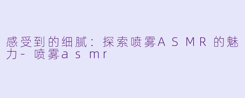 感受到的细腻：探索喷雾ASMR的魅力-喷雾asmr