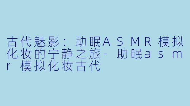 古代魅影：助眠ASMR模拟化妆的宁静之旅-助眠asmr模拟化妆古代