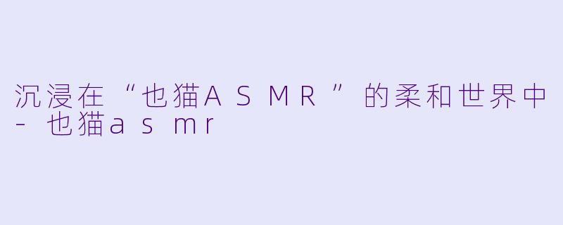 沉浸在“也猫ASMR”的柔和世界中-也猫asmr