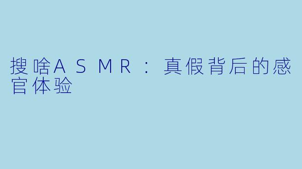 搜啥ASMR：真假背后的感官体验