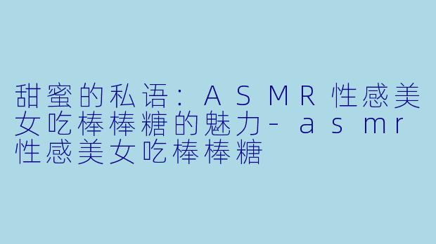 甜蜜的私语：ASMR性感美女吃棒棒糖的魅力-asmr性感美女吃棒棒糖