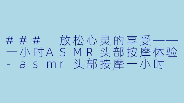### 放松心灵的享受——一小时ASMR头部按摩体验-asmr头部按摩一小时