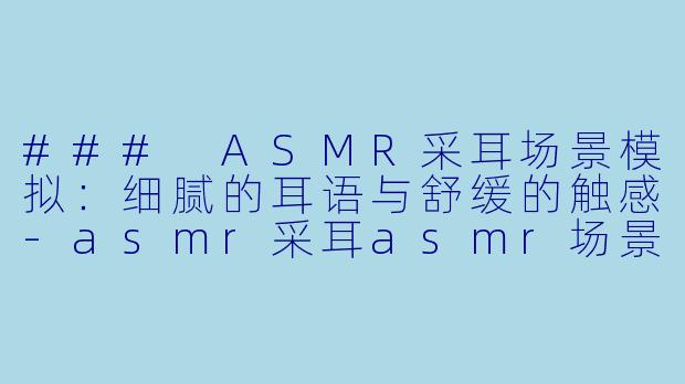 ### ASMR采耳场景模拟：细腻的耳语与舒缓的触感-asmr采耳asmr场景模拟
