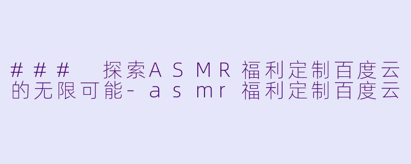 ### 探索ASMR福利定制百度云的无限可能-asmr福利定制百度云