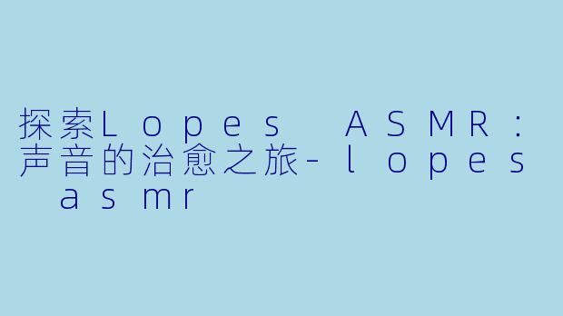 探索Lopes ASMR：声音的治愈之旅-lopes asmr