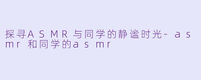 探寻ASMR与同学的静谧时光-asmr和同学的asmr