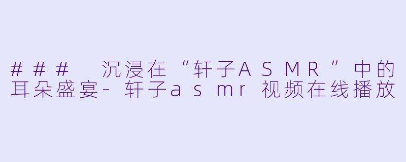 ### 沉浸在“轩子ASMR”中的耳朵盛宴-轩子asmr视频在线播放