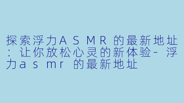 探索浮力ASMR的最新地址：让你放松心灵的新体验-浮力asmr的最新地址