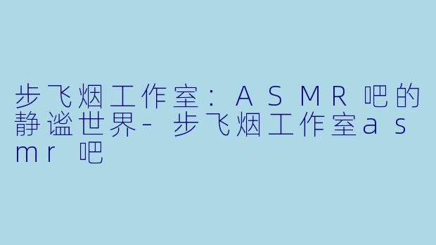 步飞烟工作室：ASMR吧的静谧世界-步飞烟工作室asmr吧